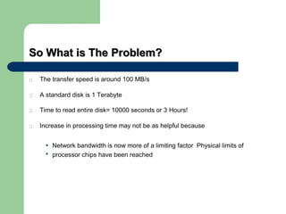 So What is The Problem?
The transfer speed is around 100 MB/s
A standard disk is 1 Terabyte
Time to read entire disk= 10000 seconds or 3 Hours!
Increase in processing time may not be as helpful because
•
•
Network bandwidth is now more of a limiting factor Physical limits of
processor chips have been reached
 