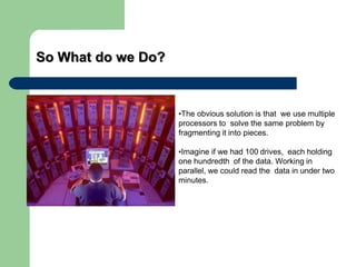 So What do we Do?
•The obvious solution is that we use multiple
processors to solve the same problem by
fragmenting it into pieces.
•Imagine if we had 100 drives, each holding
one hundredth of the data. Working in
parallel, we could read the data in under two
minutes.
 