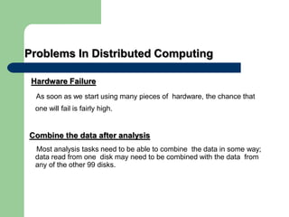 Problems In Distributed Computing
Hardware Failure
As soon as we start using many pieces of hardware, the chance that
one will fail is fairly high.
Combine the data after analysis
Most analysis tasks need to be able to combine the data in some way;
data read from one disk may need to be combined with the data from
any of the other 99 disks.
 