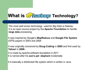 What is ? Technology?
The most well known technology used for Big Data is Hadoop.
It is an open source project by the Apache Foundation to handle
large data processing
•
It was inspired by Google’s MapReduce and Google File System
(GFS) papers in 2003 and 2004
•
It was originally conceived by Doug Cutting in 2005 and first used by
Yahoo! in 2006 .
It is made by apache software foundation in 2011
.
•
It is named after his son’s pet elephant incidentally
•
It is basically a distributed file system which is written in Java.
 