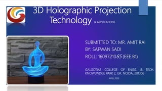 3D Holographic Projection
Technology & APPLICATIONS
SUBMITTED TO: MR. AMIT RAI
BY: SAFWAN SADI
ROLL: 1609721085 (EEE.B1)
GALGOTIAS COLLEGE OF ENGG. & TECH.
KNOWLWDGE PARK 2, GR. NOIDA, 201306
APRIL,2020
 