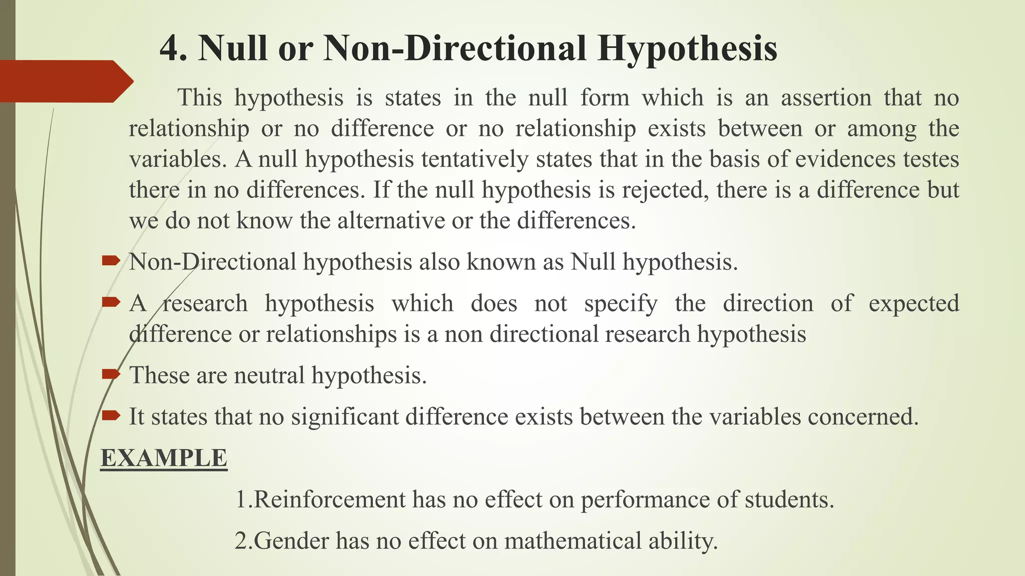 4. Null or Non-Directional Hypothesis
This hypothesis is states in the null form which is an assertion that no
relationship or no difference or no relationship exists between or among the
variables. A null hypothesis tentatively states that in the basis of evidences testes
there in no differences. If the null hypothesis is rejected, there is a difference but
we do not know the alternative or the differences.
 Non-Directional hypothesis also known as Null hypothesis.
 A research hypothesis which does not specify the direction of expected
difference or relationships is a non directional research hypothesis
 These are neutral hypothesis.
 It states that no significant difference exists between the variables concerned.
EXAMPLE
1.Reinforcement has no effect on performance of students.
2.Gender has no effect on mathematical ability.
 