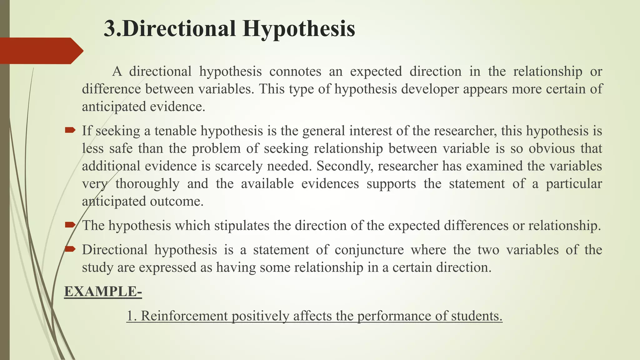 3.Directional Hypothesis
A directional hypothesis connotes an expected direction in the relationship or
difference between variables. This type of hypothesis developer appears more certain of
anticipated evidence.
 If seeking a tenable hypothesis is the general interest of the researcher, this hypothesis is
less safe than the problem of seeking relationship between variable is so obvious that
additional evidence is scarcely needed. Secondly, researcher has examined the variables
very thoroughly and the available evidences supports the statement of a particular
anticipated outcome.
 The hypothesis which stipulates the direction of the expected differences or relationship.
 Directional hypothesis is a statement of conjuncture where the two variables of the
study are expressed as having some relationship in a certain direction.
EXAMPLE-
1. Reinforcement positively affects the performance of students.
 