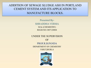 ADDITION OF SEWAGE SLUDGE ASH IN PORTLAND
CEMENT SYSTEM AND ITS APPLICATION TO
MANUFACTURE BLOCKS.
Presented By-
SHRADDHA VERMA
M.Sc (CHEMISTRY)
REGD.NO-1807120004
UNDER THE SUPERVISION
OF
PROF.R.B.PANDA
DEPARTMENT OF CHEMISTRY
VSSUT,BURLA
 