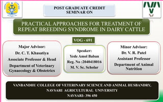 1
POST GRADUATE CREDIT
SEMINAR ON
PRACTICAL APPROACHES FOR TREATMENT OF
REPEAT BREEDING SYNDROME IN DAIRY CATTLE
Major Advisor:
Dr. C. T. Khasatiya
Associate Professor & Head
Department of Veterinary
Gynaecology & Obstetrics
Speaker:
Yede Amol Baban
Reg. No :2040418016
M. V. Sc. Scholar
Minor Advisor:
Dr. V. R. Patel
Assistant Professor
Department of Animal
Nutrition
VANBANDHU COLLEGE OF VETERINARY SCIENCE AND ANIMAL HUSBANDRY,
NAVSARI AGRICULTURAL UNIVERSITY
NAVSARI- 396 450
VOG - 691
 