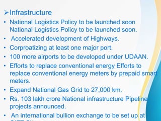 Infrastructure
• National Logistics Policy to be launched soon
National Logistics Policy to be launched soon.
• Accelerated development of Highways.
• Corproatizing at least one major port.
• 100 more airports to be developed under UDAAN.
• Efforts to replace conventional energy Efforts to
replace conventional energy meters by prepaid smart
meters.
• Expand National Gas Grid to 27,000 km.
• Rs. 103 lakh crore National infrastructure Pipeline
projects announced.
• An international bullion exchange to be set up at
 