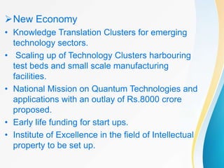 New Economy
• Knowledge Translation Clusters for emerging
technology sectors.
• Scaling up of Technology Clusters harbouring
test beds and small scale manufacturing
facilities.
• National Mission on Quantum Technologies and
applications with an outlay of Rs.8000 crore
proposed.
• Early life funding for start ups.
• Institute of Excellence in the field of Intellectual
property to be set up.
 