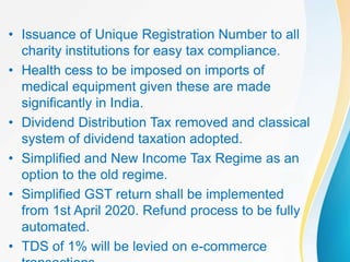 • Issuance of Unique Registration Number to all
charity institutions for easy tax compliance.
• Health cess to be imposed on imports of
medical equipment given these are made
significantly in India.
• Dividend Distribution Tax removed and classical
system of dividend taxation adopted.
• Simplified and New Income Tax Regime as an
option to the old regime.
• Simplified GST return shall be implemented
from 1st April 2020. Refund process to be fully
automated.
• TDS of 1% will be levied on e-commerce
 