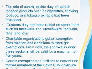 • The rate of central excise duty on certain
tobacco products such as cigarettes, chewing
tobacco, and tobacco extracts has been
increased.
• Customs duty has been raised on some items
such as tableware and kitchenware, footwear,
fans, and toys.
• Charitable organisations get an exemption
from taxation and donations to them get
exemptions. From now, the approvals under
these sections will be valid for a maximum of
five years.
• Certain exemptions on facilities to current and
former members of the Union Public Service
 