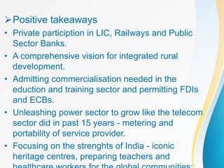 Positive takeaways
• Private particiption in LIC, Railways and Public
Sector Banks.
• A comprehensive vision for integrated rural
development.
• Admitting commercialisation needed in the
eduction and training sector and permitting FDIs
and ECBs.
• Unleashing power sector to grow like the telecom
sector did in past 15 years - metering and
portability of service provider.
• Focusing on the strenghts of India - iconic
heritage centres, preparing teachers and
 