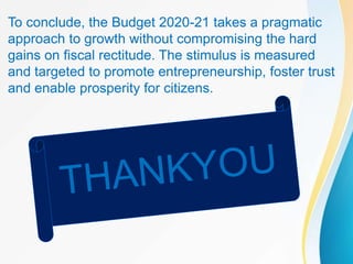 To conclude, the Budget 2020-21 takes a pragmatic
approach to growth without compromising the hard
gains on fiscal rectitude. The stimulus is measured
and targeted to promote entrepreneurship, foster trust
and enable prosperity for citizens.
 