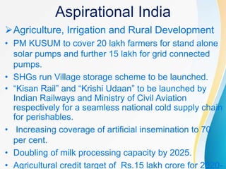 Aspirational India
Agriculture, Irrigation and Rural Development
• PM KUSUM to cover 20 lakh farmers for stand alone
solar pumps and further 15 lakh for grid connected
pumps.
• SHGs run Village storage scheme to be launched.
• “Kisan Rail” and “Krishi Udaan” to be launched by
Indian Railways and Ministry of Civil Aviation
respectively for a seamless national cold supply chain
for perishables.
• Increasing coverage of artificial insemination to 70
per cent.
• Doubling of milk processing capacity by 2025.
• Agricultural credit target of Rs.15 lakh crore for 2020-
 