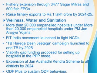 • Fishery extension through 3477 Sagar Mitras and
500 fish FPOs.
• Raise fishery exports to Rs.1 lakh crore by 2024-25.
Wellness, Water and Sanitation
• More than 20 000 empanelled hospitals under More
than 20,000 empanelled hospitals under PM Jan
Arogya Yojana.
• FIT India movement launched to fight NCDs.
• “TB Harega Desh Jeetega” campaign launched to
end TB by 2025.
• Viability gap funding proposed for setting up
hospitals in the PPP mode.
• Expansion of Jan Aushadhi Kendra Scheme to all
districts by 2024.
• ODF Plus to sustain ODF behaviour.
 