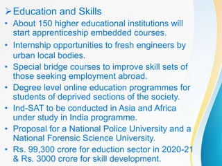 Education and Skills
• About 150 higher educational institutions will
start apprenticeship embedded courses.
• Internship opportunities to fresh engineers by
urban local bodies.
• Special bridge courses to improve skill sets of
those seeking employment abroad.
• Degree level online education programmes for
students of deprived sections of the society.
• Ind-SAT to be conducted in Asia and Africa
under study in India programme.
• Proposal for a National Police University and a
National Forensic Science University.
• Rs. 99,300 crore for eduction sector in 2020-21
& Rs. 3000 crore for skill development.
 