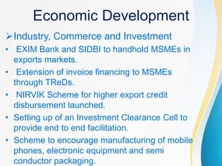 Economic Development
Industry, Commerce and Investment
• EXIM Bank and SIDBI to handhold MSMEs in
exports markets.
• Extension of invoice financing to MSMEs
through TReDs.
• NIRVIK Scheme for higher export credit
disbursement launched.
• Setting up of an Investment Clearance Cell to
provide end to end facilitation.
• Scheme to encourage manufacturing of mobile
phones, electronic equipment and semi
conductor packaging.
 