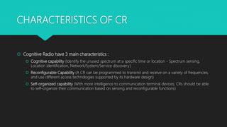 CHARACTERISTICS OF CR
 Cognitive Radio have 3 main characteristics :
 Cognitive capability (Identify the unused spectrum at a specific time or location - Spectrum sensing,
Location identification, Network/System/Service discovery.)
 Reconfigurable Capability (A CR can be programmed to transmit and receive on a variety of frequencies,
and use different access technologies supported by its hardware design)
 Self-organized capability (With more intelligence to communication terminal devices, CRs should be able
to self-organize their communication based on sensing and reconfigurable functions)
 