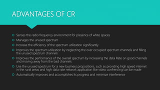 ADVANTAGES OF CR
 Senses the radio frequency environment for presence of white spaces
 Manages the unused spectrum
 Increase the efficiency of the spectrum utilization significantly
 Improves the spectrum utilization by neglecting the over occupied spectrum channels and filling
the unused spectrum channels
 Improves the performance of the overall spectrum by increasing the data Rate on good channels
and moving away from the bad channels
 Use the unused spectrum for a new business propositions, such as providing high speed internet
in the rural areas and high data rate network application like video confrencing can be made
 Automatically improves and accomplishes its progress and minimize interference
 