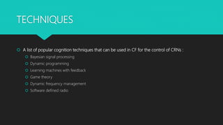 TECHNIQUES
 A list of popular cognition techniques that can be used in CF for the control of CRNs :
 Bayesian signal processing
 Dynamic programming
 Learning machines with feedback
 Game theory
 Dynamic frequency management
 Software defined radio
 