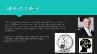 HISTORY & BRIEF
The term cognitive radio was coined by Dr. Joseph Mitola in an article he
wrote in 1999 and refers to a smart radio that has the ability to sense the
external environment, learn from the history and make intelligent decisions
to adjust its transmission parameters according to the current state of the
environment.
Cognition is "the mental action or process of acquiring
knowledge and understanding through thought,
experience, and the senses.
 