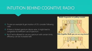 INTUITION BEHIND COGNITIVE RADIO
 To give an example & get intuition of CR, consider following
case.
 If there is limited spectrum device wise, it might lead to
congestion & inefficient use of spectrum.
 But if we’re allowed to use any spectrum with certain limits,
efficiency can be increased well.
 