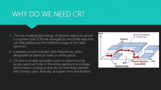 WHY DO WE NEED CR?
 The key enabling technology of dynamic spectrum access
is cognitive radio (CR) has emerged as one of the keys that
can help addressing the inefficient usage of the radio
spectrum.
 It exploits unused licensed radio frequencies, often
designated as spectrum holes or white spaces.
 CR aims to enable secondary users to autonomously
access spectrum holes in the entire spectrum to increase
performance, as long as they do not harmfully interfere
with primary users. Basically, at a given time and location.
 