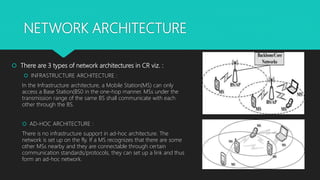 NETWORK ARCHITECTURE
 There are 3 types of network architectures in CR viz. :
 INFRASTRUCTURE ARCHITECTURE :
In the Infrastructure architecture, a Mobile Station(MS) can only
access a Base Station(BS0 in the one-hop manner. MSs under the
transmission range of the same BS shall communicate with each
other through the BS.
 AD-HOC ARCHITECTURE :
There is no infrastructure support in ad-hoc architecture. The
network is set up on the fly. If a MS recognizes that there are some
other MSs nearby and they are connectable through certain
communication standards/protocols, they can set up a link and thus
form an ad-hoc network.
 