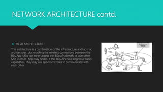 NETWORK ARCHITECTURE contd.
 MESH ARCHITECTURE :
This architecture is a combination of the infrastructure and ad-hoc
architectures plus enabling the wireless connections between the
BSs/Aps. MSs can either access the BSs/APs directly or use other
MSs as multi-hop relay nodes. If the BSs/APs have cognitive radio
capabilities, they may use spectrum holes to communicate with
each other.
 