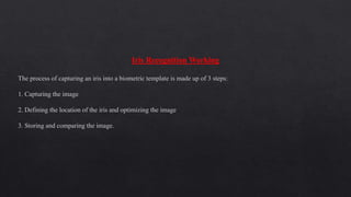 Iris Recognition Working
The process of capturing an iris into a biometric template is made up of 3 steps:
1. Capturing the image
2. Defining the location of the iris and optimizing the image
3. Storing and comparing the image.
 