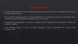 Operating Principle
• An iris-recognition algorithm first has to identify the approximately concentric circular outer boundaries of the iris and
the pupil in a photo of an eye.
• The set of pixels covering only the iris is then transformed into a bit pattern that preserves the information that is
essential for a statistically meaningful comparison between two iris images.
• To authenticate via identification or verification, a template created by imaging the iris is compared to a stored value
template in a database.
• If the Hamming Distance is below the decision threshold, a positive identification has effectively been
made(HD<=0.32).
 
