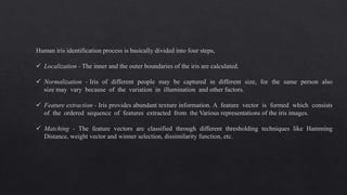 Human iris identification process is basically divided into four steps,
 Localization - The inner and the outer boundaries of the iris are calculated.
 Normalization - Iris of different people may be captured in different size, for the same person also
size may vary because of the variation in illumination and other factors.
 Feature extraction - Iris provides abundant texture information. A feature vector is formed which consists
of the ordered sequence of features extracted from the Various representations of the iris images.
 Matching - The feature vectors are classified through different thresholding techniques like Hamming
Distance, weight vector and winner selection, dissimilarity function, etc.
 