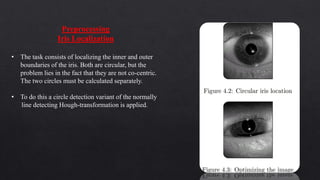 Preprocessing
Iris Localization
• The task consists of localizing the inner and outer
boundaries of the iris. Both are circular, but the
problem lies in the fact that they are not co-centric.
The two circles must be calculated separately.
• To do this a circle detection variant of the normally
line detecting Hough-transformation is applied.
 
