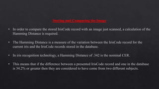 Storing and Comparing the Image
• In order to compare the stored IrisCode record with an image just scanned, a calculation of the
Hamming Distance is required.
• The Hamming Distance is a measure of the variation between the IrisCode record for the
current iris and the IrisCode records stored in the database.
• In iris recognition technology, a Hamming Distance of .342 is the nominal CER.
• This means that if the difference between a presented IrisCode record and one in the database
is 34.2% or greater then they are considered to have come from two different subjects.
 