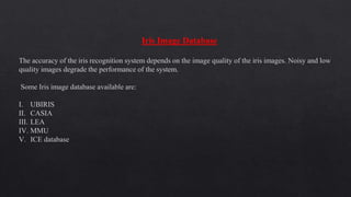 Iris Image Database
The accuracy of the iris recognition system depends on the image quality of the iris images. Noisy and low
quality images degrade the performance of the system.
Some Iris image database available are:
I. UBIRIS
II. CASIA
III. LEA
IV. MMU
V. ICE database
 