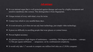 Advantages
 It is an internal organ that is well protected against damage and wear by a highly transparent and
sensitive membrane (the cornea). This distinguishes it from fingerprints.
 Unique texture of every individual, even for twins.
 Contact less which is very needful these days.
 It is non-invasive, as it does not use any laser technology, just simple video technology.
 It poses no difficulty in enrolling people that wear glasses or contact lenses.
 Proven highest accuracy
 Iris patterns possess a high degree of randomness – variability: 244 degrees-of-freedom . – entropy:
3.2 bits per square-millimeter . – uniqueness: set by combinatorial complexity.
 It would only take 1.7 seconds to compare one million IrisCodes on a 2.2GHz computer.
 