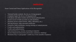 Applications
Some Current and Future Applications of Iris Recognition:
o National border controls: the iris as a living passport.
o Computer login: the iris as a living password.
o Cell phone and other wireless-device-based authentication.
o Secure access to bank accounts at cash machines.
o Premises access control (home, office, laboratory, etc.)
o Driving licenses; other personal certificates
o Forensics; birth certificates; tracing missing or wanted persons
o Credit-card authentication
o Credit-card authentication
o Anti-terrorism (e.g. security screening at airports)
o Secure financial transactions (electronic commerce, banking)
o Biometric-Key Cryptography" (stable keys from unstable templates)
 