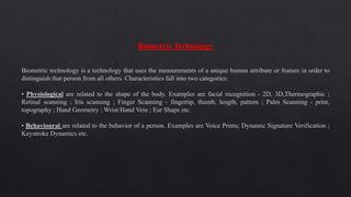 Biometric Technology
Biometric technology is a technology that uses the measurements of a unique human attribute or feature in order to
distinguish that person from all others. Characteristics fall into two categories:
• Physiological are related to the shape of the body. Examples are facial recognition - 2D, 3D,Thermographic ;
Retinal scanning ; Iris scanning ; Finger Scanning - fingertip, thumb, length, pattem ; Palm Scanning - print,
topography ; Hand Geometry ; Wrist/Hand Vein ; Ear Shape etc.
• Behavioural are related to the behavior of a person. Examples are Voice Prints; Dynamic Signature Verification ;
Keystroke Dynamics etc.
 