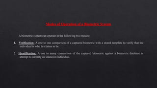 Modes of Operation of a Biometric System
A biometric system can operate in the following two modes:
1. Verification: A one to one comparison of a captured biometric with a stored template to verify that the
individual is who he claims to be.
2. Identification: A one to many comparison of the captured biometric against a biometric database in
attempt to identify an unknown individual.
 