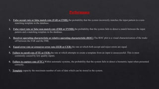 Performance
1. False accept rate or false match rate (FAR or FMR) the probability that the system incorrectly matches the input pattern to a non-
matching template in the database.
2. False reject rate or false non-match rate (FRR or FNMR) the probability that the system fails to detect a match between the input
pattern and a matching template in the database.
3. Receiver operating characteristic or relative operating characteristic (ROC) The ROC plot is a visual characterization of the trade-
off between the FAR and the FRR.
4. Equal error rate or crossover error rate (EER or CER) the rate at which both accept and reject errors are equal.
5. Failure to enroll rate (FTE or FER) the rate at which attempts to create a template from an input is unsuccessful. This is most
commonly caused by low quality inputs.
6. Failure to capture rate (FTC) Within automatic systems, the probability that the system fails to detect a biometric input when presented
correctly.
7. Template capacity the maximum number of sets of data which can be stored in the system.
 