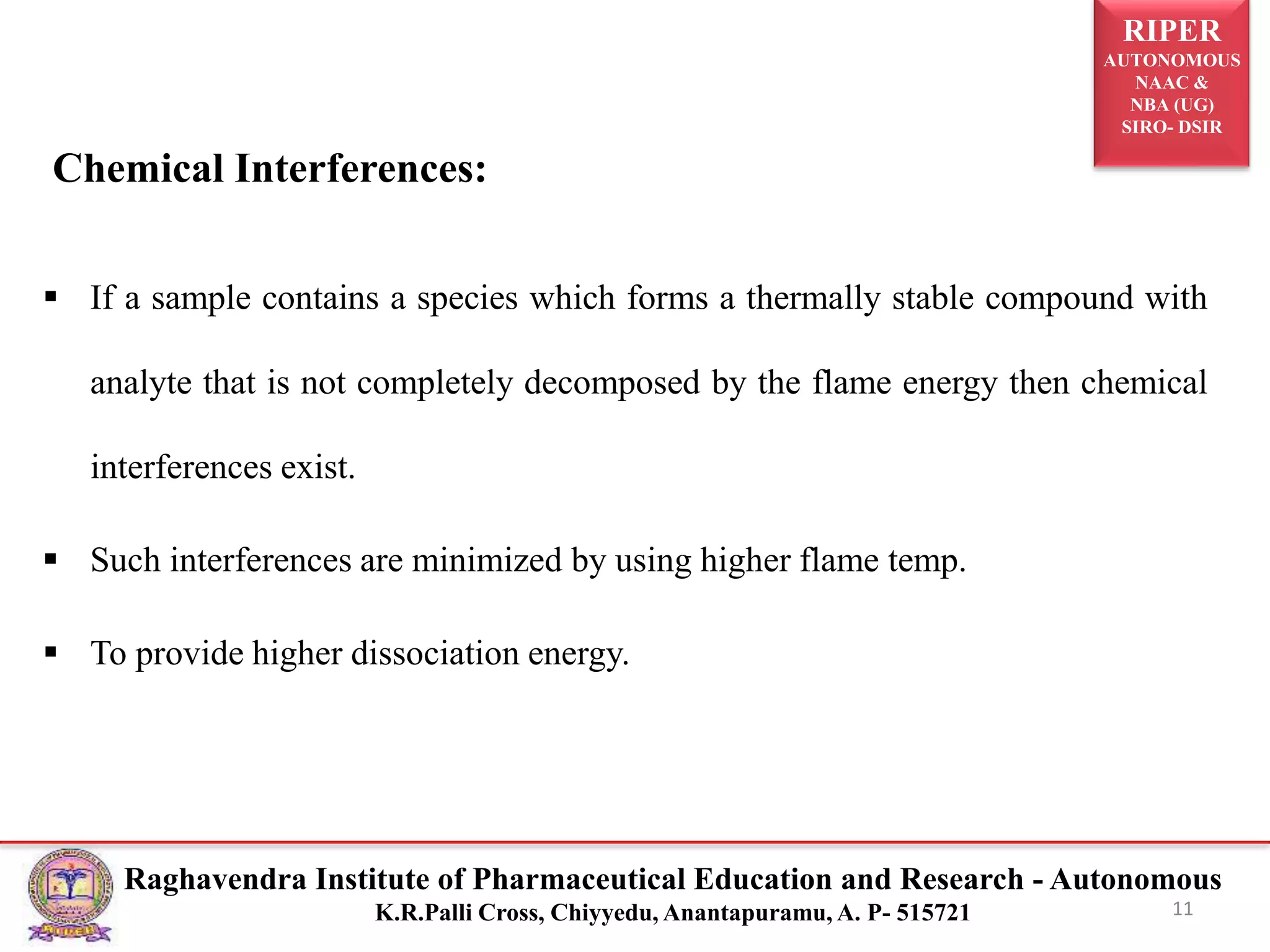 RIPER
AUTONOMOUS
NAAC &
NBA (UG)
SIRO- DSIR
Raghavendra Institute of Pharmaceutical Education and Research - Autonomous
K.R.Palli Cross, Chiyyedu, Anantapuramu, A. P- 515721
 If a sample contains a species which forms a thermally stable compound with
analyte that is not completely decomposed by the flame energy then chemical
interferences exist.
 Such interferences are minimized by using higher flame temp.
 To provide higher dissociation energy.
11
Chemical Interferences:
 