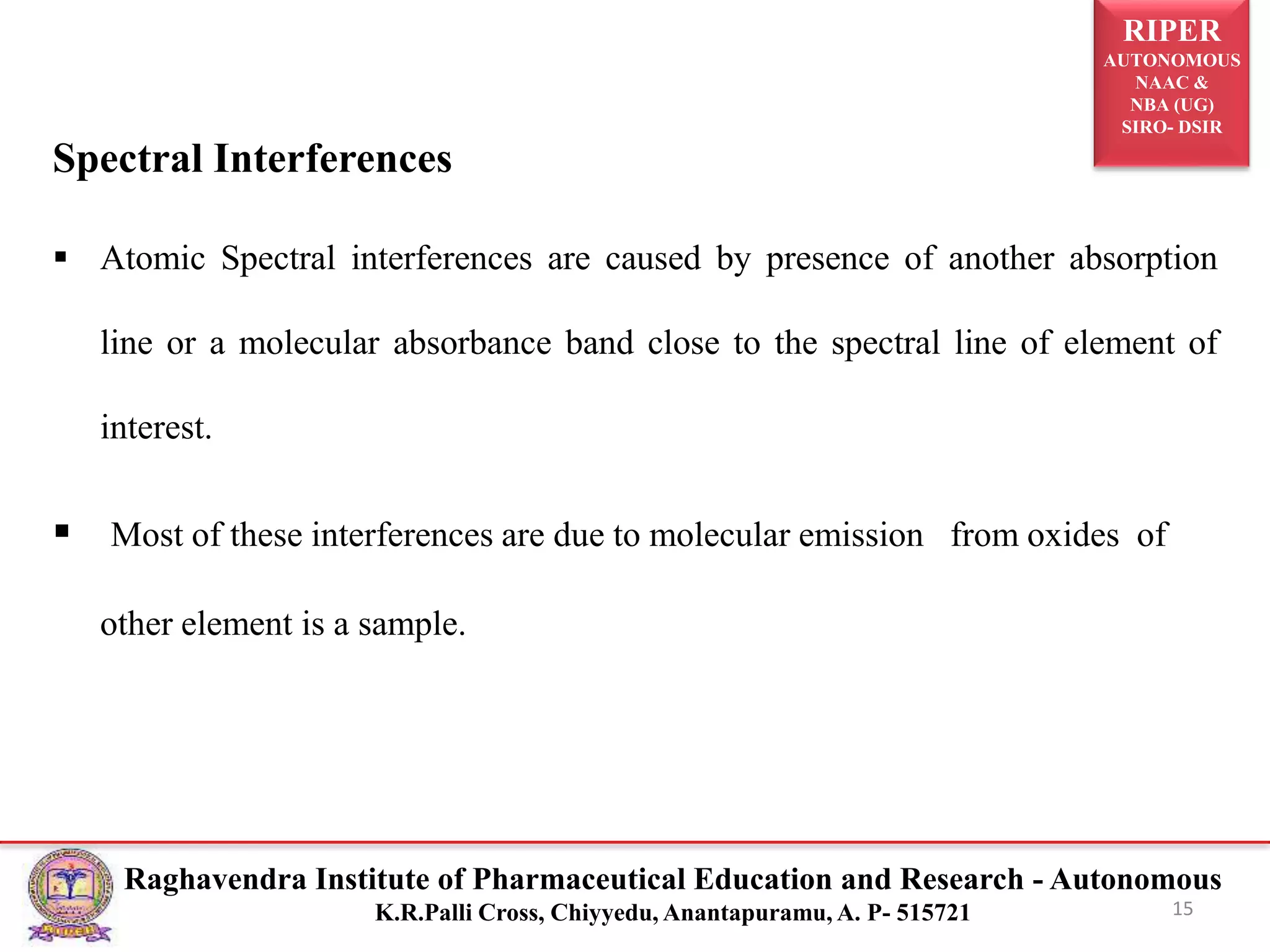 RIPER
AUTONOMOUS
NAAC &
NBA (UG)
SIRO- DSIR
Raghavendra Institute of Pharmaceutical Education and Research - Autonomous
K.R.Palli Cross, Chiyyedu, Anantapuramu, A. P- 515721
Spectral Interferences
 Atomic Spectral interferences are caused by presence of another absorption
line or a molecular absorbance band close to the spectral line of element of
interest.
 Most of these interferences are due to molecular emission from oxides of
other element is a sample.
15
 