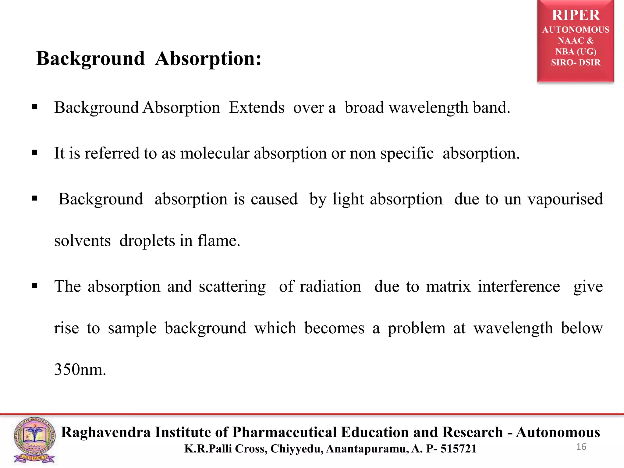 RIPER
AUTONOMOUS
NAAC &
NBA (UG)
SIRO- DSIR
Raghavendra Institute of Pharmaceutical Education and Research - Autonomous
K.R.Palli Cross, Chiyyedu, Anantapuramu, A. P- 515721
Background Absorption:
 Background Absorption Extends over a broad wavelength band.
 It is referred to as molecular absorption or non specific absorption.
 Background absorption is caused by light absorption due to un vapourised
solvents droplets in flame.
 The absorption and scattering of radiation due to matrix interference give
rise to sample background which becomes a problem at wavelength below
350nm.
16
 