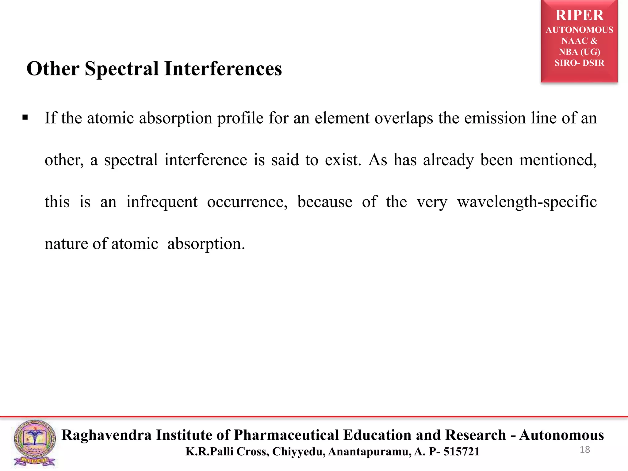 RIPER
AUTONOMOUS
NAAC &
NBA (UG)
SIRO- DSIR
Raghavendra Institute of Pharmaceutical Education and Research - Autonomous
K.R.Palli Cross, Chiyyedu, Anantapuramu, A. P- 515721
Other Spectral Interferences
 If the atomic absorption profile for an element overlaps the emission line of an
other, a spectral interference is said to exist. As has already been mentioned,
this is an infrequent occurrence, because of the very wavelength-specific
nature of atomic absorption.
18
 