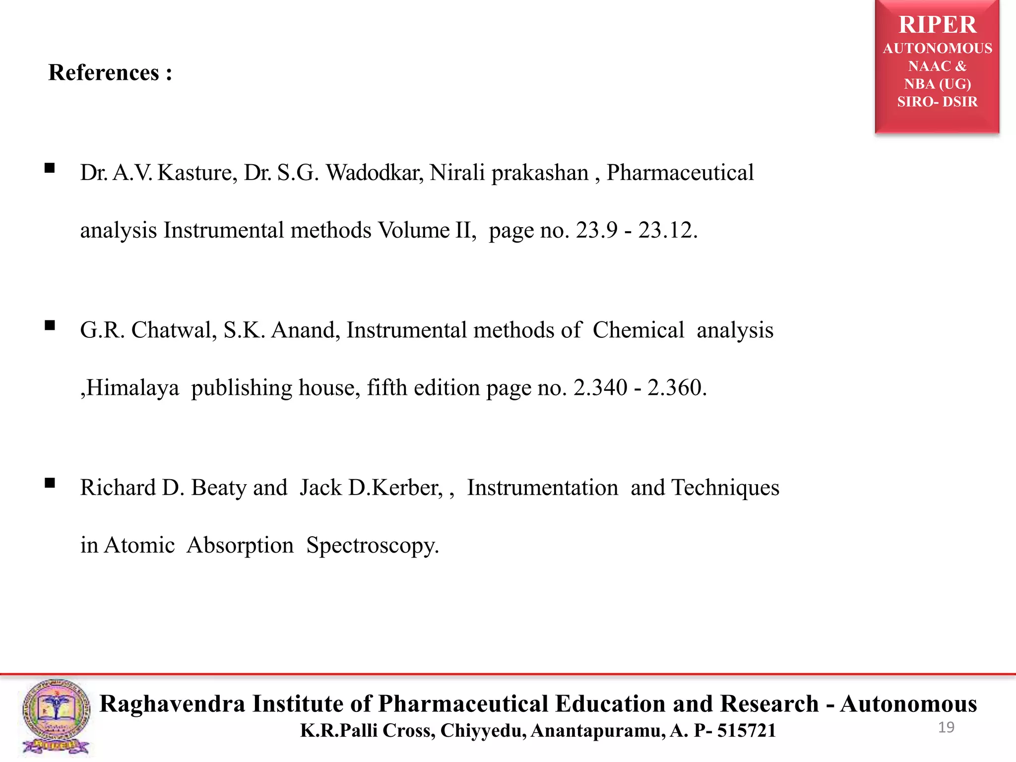 RIPER
AUTONOMOUS
NAAC &
NBA (UG)
SIRO- DSIR
Raghavendra Institute of Pharmaceutical Education and Research - Autonomous
K.R.Palli Cross, Chiyyedu, Anantapuramu, A. P- 515721
References :
 Dr.A.V. Kasture, Dr. S.G. Wadodkar, Nirali prakashan , Pharmaceutical
analysis Instrumental methods Volume II, page no. 23.9 - 23.12.
 G.R. Chatwal, S.K. Anand, Instrumental methods of Chemical analysis
,Himalaya publishing house, fifth edition page no. 2.340 - 2.360.
 Richard D. Beaty and Jack D.Kerber, , Instrumentation and Techniques
in Atomic Absorption Spectroscopy.
19
 