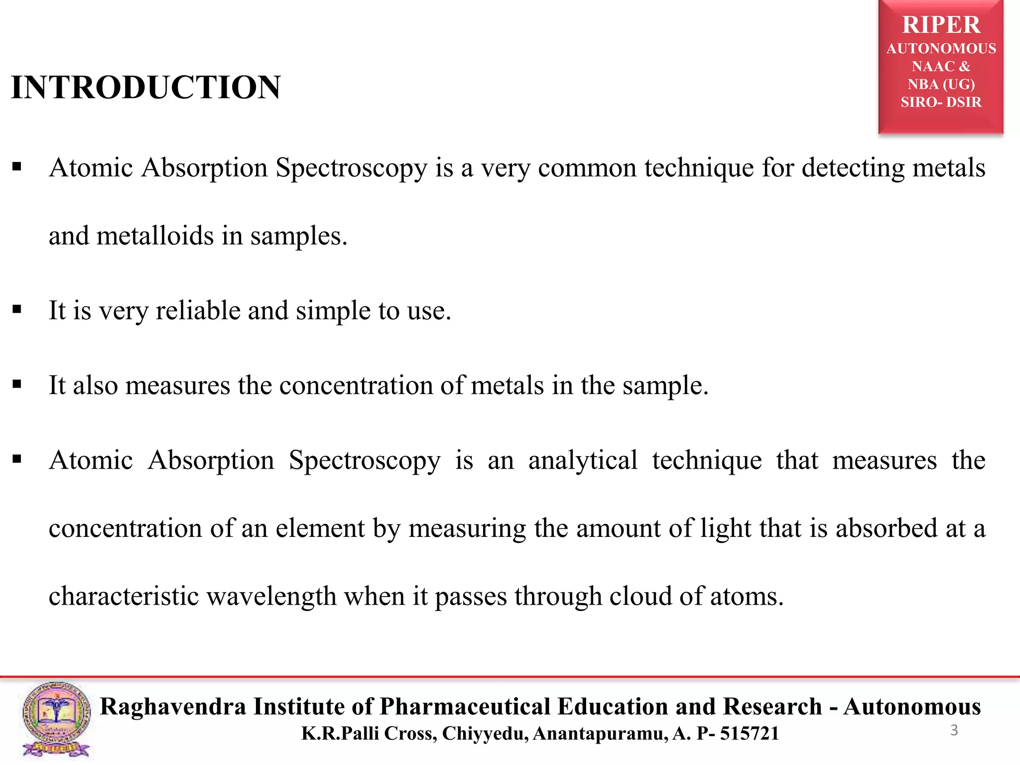 RIPER
AUTONOMOUS
NAAC &
NBA (UG)
SIRO- DSIR
Raghavendra Institute of Pharmaceutical Education and Research - Autonomous
K.R.Palli Cross, Chiyyedu, Anantapuramu, A. P- 515721
INTRODUCTION
 Atomic Absorption Spectroscopy is a very common technique for detecting metals
and metalloids in samples.
 It is very reliable and simple to use.
 It also measures the concentration of metals in the sample.
 Atomic Absorption Spectroscopy is an analytical technique that measures the
concentration of an element by measuring the amount of light that is absorbed at a
characteristic wavelength when it passes through cloud of atoms.
3
 