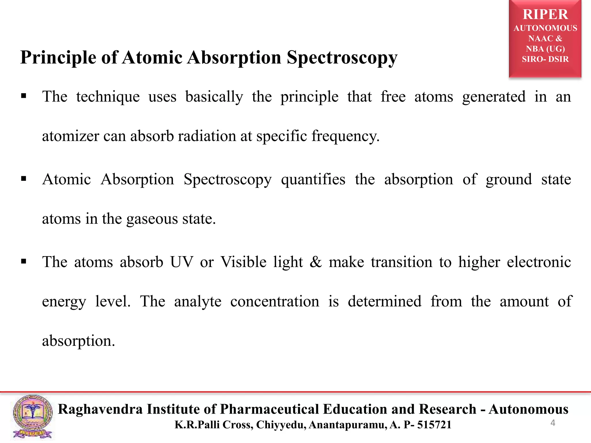 RIPER
AUTONOMOUS
NAAC &
NBA (UG)
SIRO- DSIR
Raghavendra Institute of Pharmaceutical Education and Research - Autonomous
K.R.Palli Cross, Chiyyedu, Anantapuramu, A. P- 515721 4
Principle of Atomic Absorption Spectroscopy
 The technique uses basically the principle that free atoms generated in an
atomizer can absorb radiation at specific frequency.
 Atomic Absorption Spectroscopy quantifies the absorption of ground state
atoms in the gaseous state.
 The atoms absorb UV or Visible light & make transition to higher electronic
energy level. The analyte concentration is determined from the amount of
absorption.
 