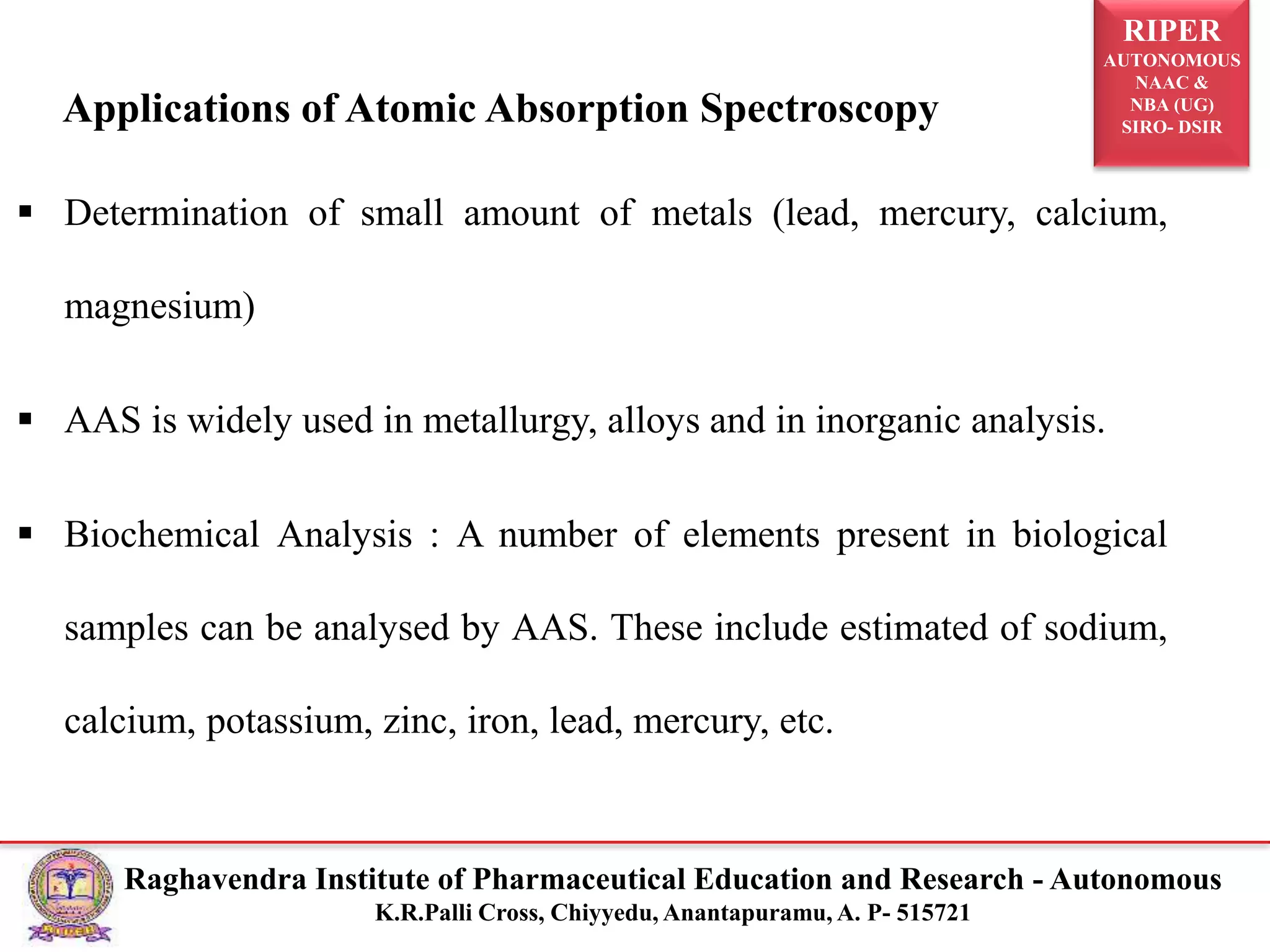 RIPER
AUTONOMOUS
NAAC &
NBA (UG)
SIRO- DSIR
Raghavendra Institute of Pharmaceutical Education and Research - Autonomous
K.R.Palli Cross, Chiyyedu, Anantapuramu, A. P- 515721
Applications of Atomic Absorption Spectroscopy
 Determination of small amount of metals (lead, mercury, calcium,
magnesium)
 AAS is widely used in metallurgy, alloys and in inorganic analysis.
 Biochemical Analysis : A number of elements present in biological
samples can be analysed by AAS. These include estimated of sodium,
calcium, potassium, zinc, iron, lead, mercury, etc.
 