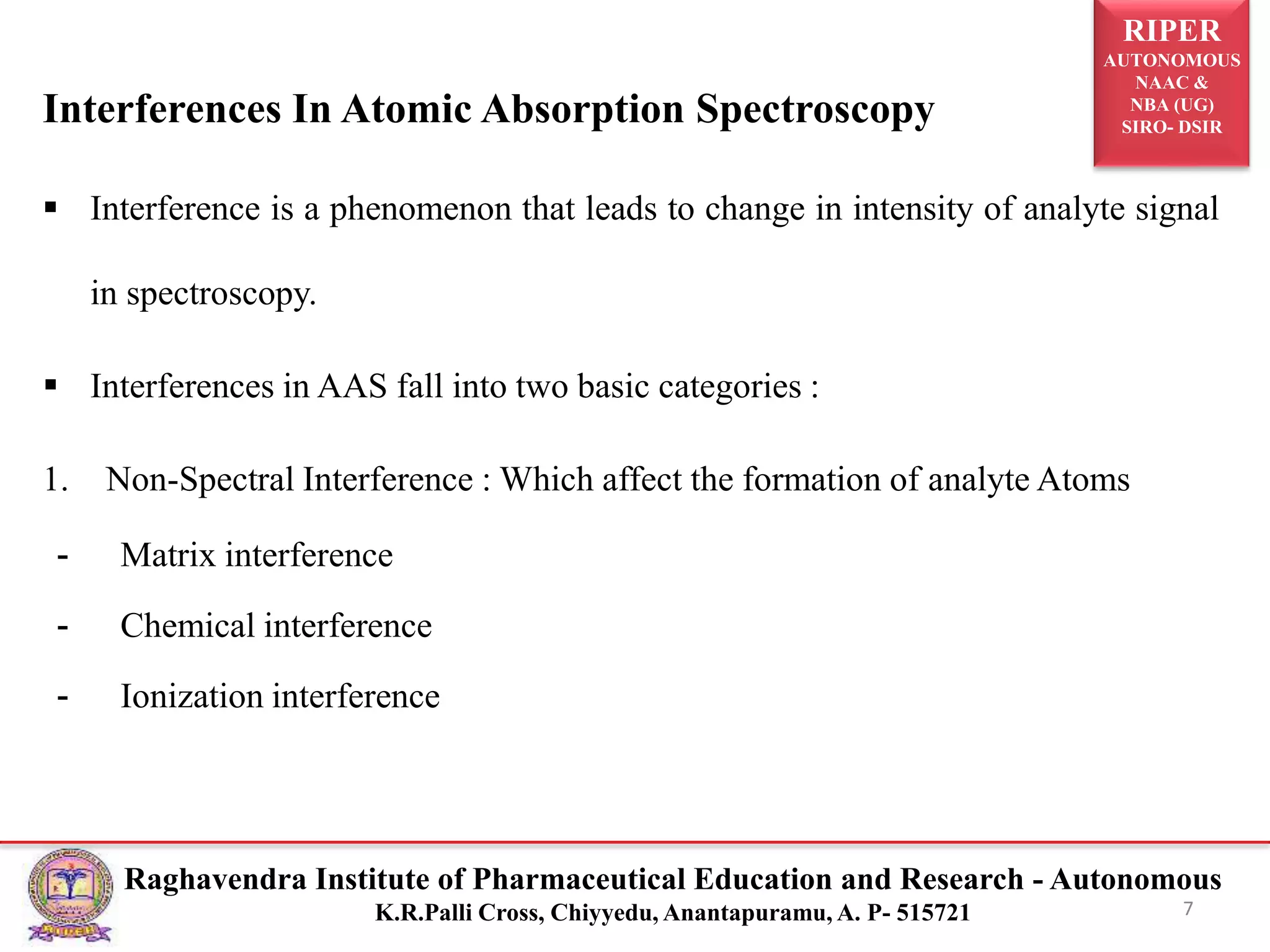 RIPER
AUTONOMOUS
NAAC &
NBA (UG)
SIRO- DSIR
Raghavendra Institute of Pharmaceutical Education and Research - Autonomous
K.R.Palli Cross, Chiyyedu, Anantapuramu, A. P- 515721
Interferences In Atomic Absorption Spectroscopy
 Interference is a phenomenon that leads to change in intensity of analyte signal
in spectroscopy.
 Interferences in AAS fall into two basic categories :
1. Non-Spectral Interference : Which affect the formation of analyte Atoms
- Matrix interference
- Chemical interference
- Ionization interference
7
 