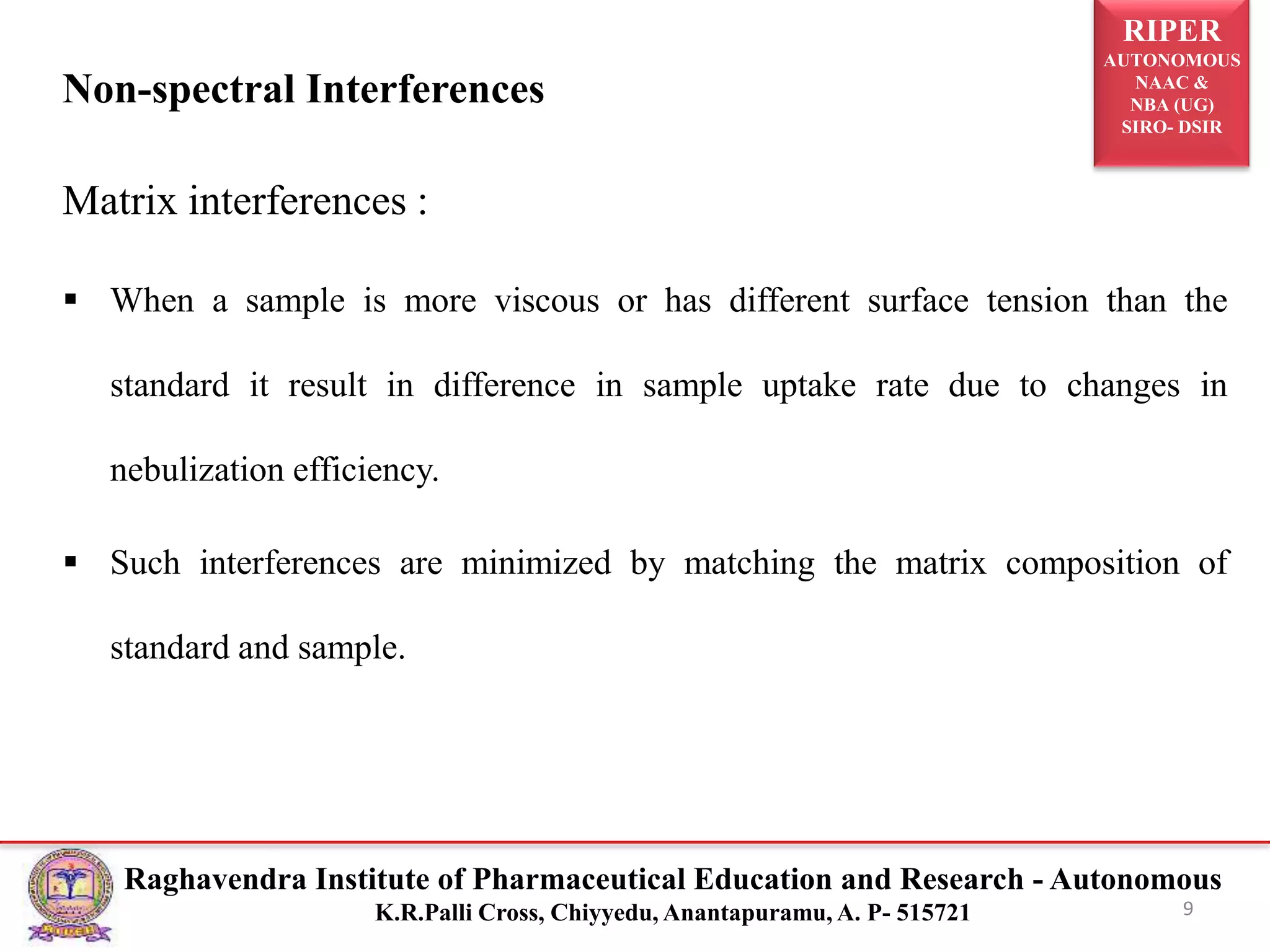 RIPER
AUTONOMOUS
NAAC &
NBA (UG)
SIRO- DSIR
Raghavendra Institute of Pharmaceutical Education and Research - Autonomous
K.R.Palli Cross, Chiyyedu, Anantapuramu, A. P- 515721
Non-spectral Interferences
Matrix interferences :
 When a sample is more viscous or has different surface tension than the
standard it result in difference in sample uptake rate due to changes in
nebulization efficiency.
 Such interferences are minimized by matching the matrix composition of
standard and sample.
9
 