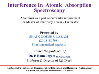 Raghavendra Institute of Pharmaceutical Education and Research - Autonomous
K.R.Palli Cross, Chiyyedu, Anantapuramu, A. P- 515721
Interference In Atomic Absorption
Spectroscopy
A Seminar as a part of curricular requirement
for Master of Pharmacy, I Year - I semester
Presented by
SHAIK GOUSE ULAZAM
(20L81S0708)
Pharmaceutical analysis
Under the guidance of
Dr. P. Ramalingam M.Pharm, Ph.D.
Professor & Director of R& D cell
 