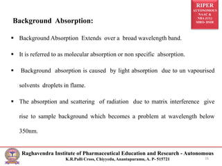 RIPER
AUTONOMOUS
NAAC &
NBA (UG)
SIRO- DSIR
Raghavendra Institute of Pharmaceutical Education and Research - Autonomous
K.R.Palli Cross, Chiyyedu, Anantapuramu, A. P- 515721
Background Absorption:
 Background Absorption Extends over a broad wavelength band.
 It is referred to as molecular absorption or non specific absorption.
 Background absorption is caused by light absorption due to un vapourised
solvents droplets in flame.
 The absorption and scattering of radiation due to matrix interference give
rise to sample background which becomes a problem at wavelength below
350nm.
16
 